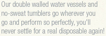 Our double walled water vessels and no-sweat tumblers go wherever you go and preform so perfectly, you'll never settle for a real disposable again!